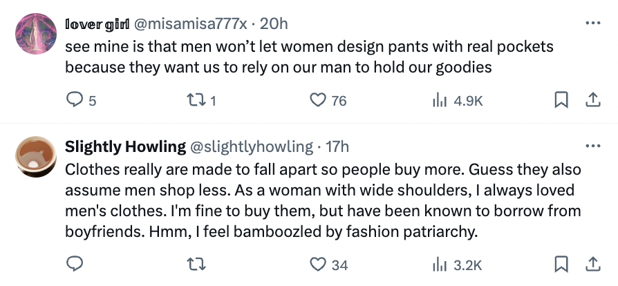 angle - lovergirl . 20h see mine is that men won't let women design pants with real pockets because they want us to rely on our man to hold our goodies 5 221 76 Slightly Howling . 17h Clothes really are made to fall apart so people buy more. Guess they al